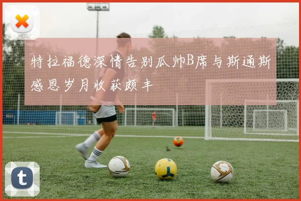 特拉福德深情告别瓜帅B席与斯通斯感恩岁月收获颇丰