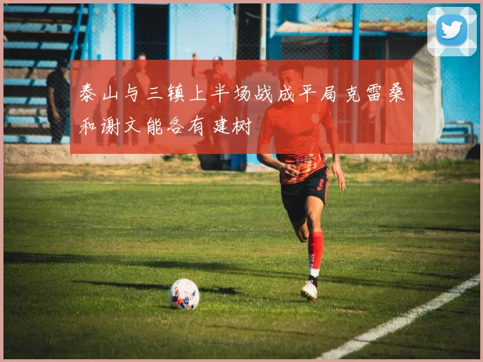 泰山与三镇上半场战成平局克雷桑和谢文能各有建树