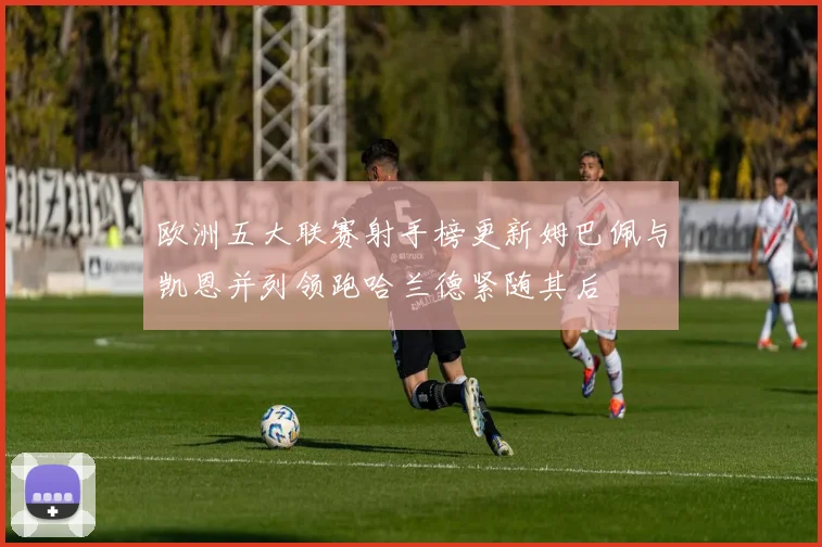 欧洲五大联赛射手榜更新姆巴佩与凯恩并列领跑哈兰德紧随其后