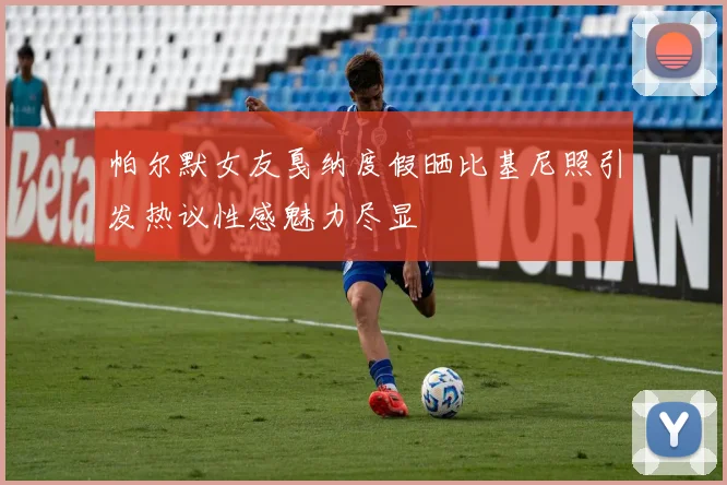帕尔默女友戛纳度假晒比基尼照引发热议性感魅力尽显