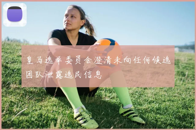 皇马选举委员会澄清未向任何候选团队泄露选民信息