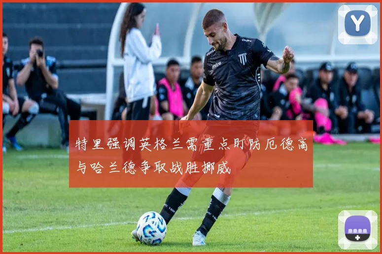 特里强调英格兰需重点盯防厄德高与哈兰德争取战胜挪威