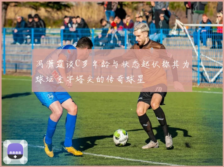 冯潇霆谈C罗年龄与状态起伏称其为球坛金字塔尖的传奇球星