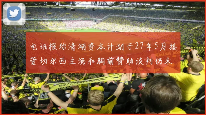 电讯报称清湖资本计划于27年5月接管切尔西主场和胸前赞助谈判仍未取得进展