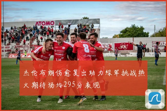 杰伦布朗伤愈复出助力绿军挑战热火期待场均295分表现