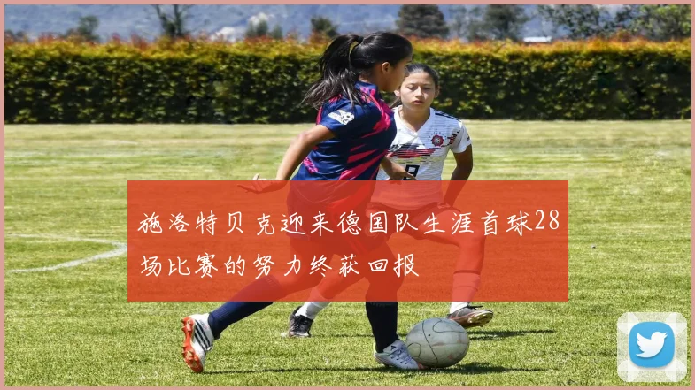 施洛特贝克迎来德国队生涯首球28场比赛的努力终获回报