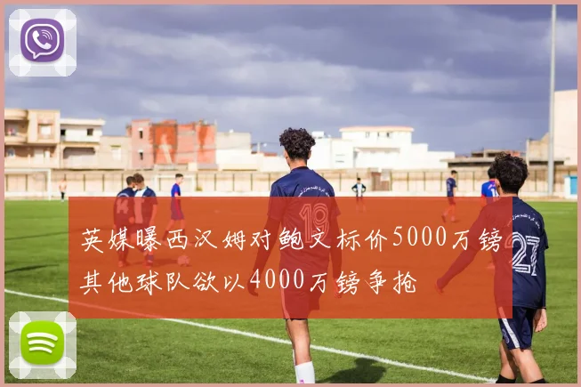 英媒曝西汉姆对鲍文标价5000万镑其他球队欲以4000万镑争抢