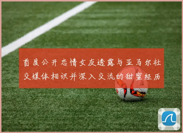 首度公开恋情女友透露与亚马尔社交媒体相识并深入交流的甜蜜经历