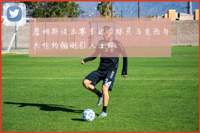 詹姆斯谈本赛季进步球员马克西与杰伦约翰逊引人注目