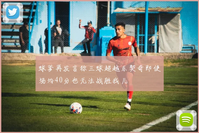 球爹再发言称三球超越东契奇即使场均40分也无法战胜我儿