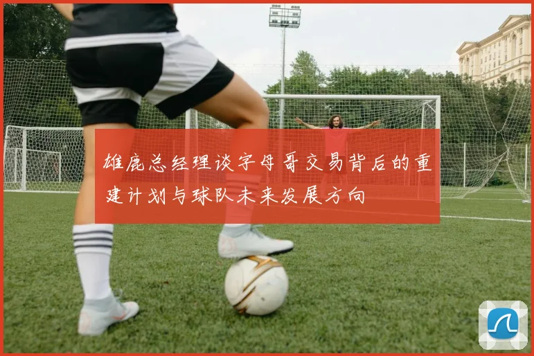 雄鹿总经理谈字母哥交易背后的重建计划与球队未来发展方向