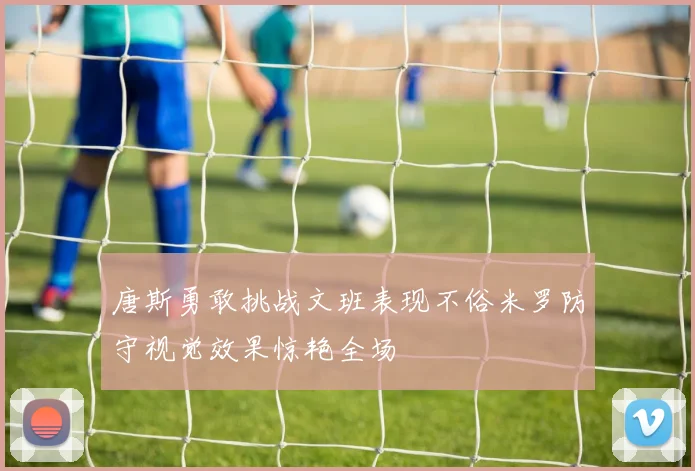 唐斯勇敢挑战文班表现不俗米罗防守视觉效果惊艳全场