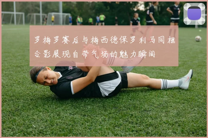 罗梅罗赛后与梅西德保罗利马同框合影展现自带气场的魅力瞬间