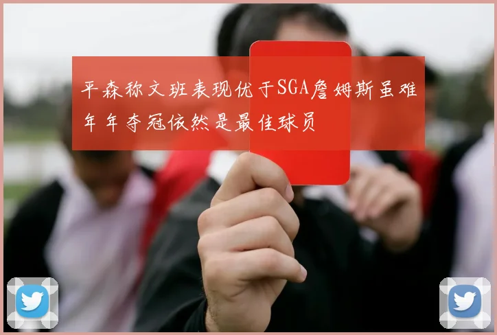 平森称文班表现优于SGA詹姆斯虽难年年夺冠依然是最佳球员