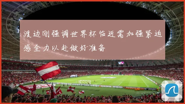 渡边刚强调世界杯临近需加强紧迫感全力以赴做好准备