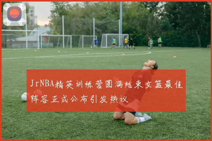 JrNBA精英训练营圆满结束女篮最佳阵容正式公布引发热议