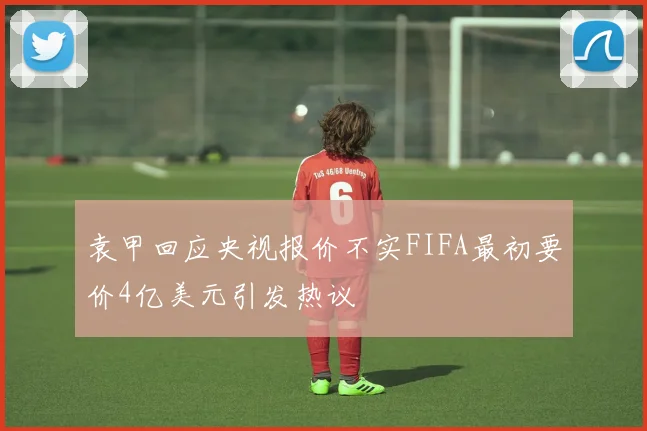 袁甲回应央视报价不实FIFA最初要价4亿美元引发热议