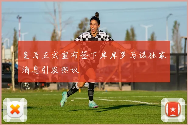 皇马正式宣布签下库库罗马诺独家消息引发热议