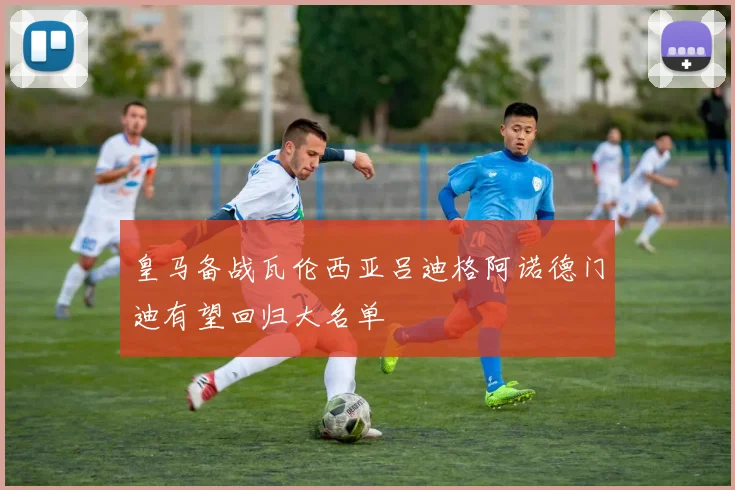 皇马备战瓦伦西亚吕迪格阿诺德门迪有望回归大名单