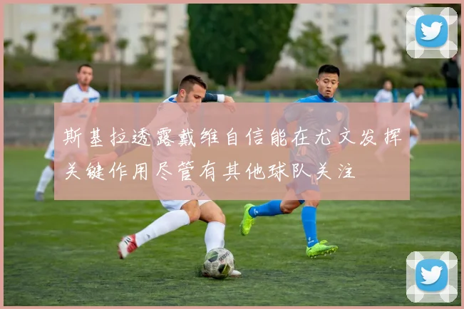 斯基拉透露戴维自信能在尤文发挥关键作用尽管有其他球队关注