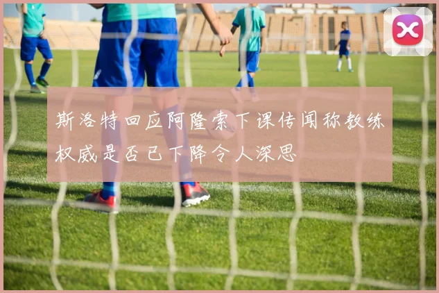 斯洛特回应阿隆索下课传闻称教练权威是否已下降令人深思