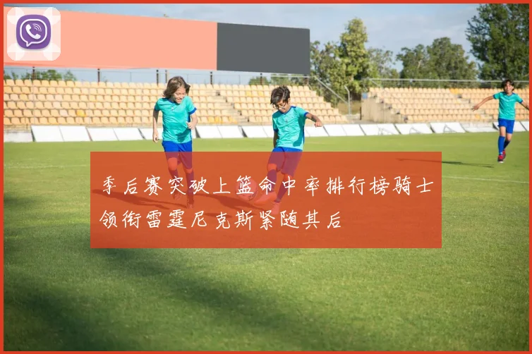 季后赛突破上篮命中率排行榜骑士领衔雷霆尼克斯紧随其后